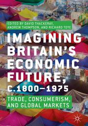 Icon image Imagining Britain’s Economic Future, c.1800–1975: Trade, Consumerism, and Global Markets