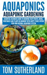 Icon image Aquaponics: Aquaponic Gardening: Essential Beginners Guide To Growing Tasty Fruits, Herbs, Vegetables And Plants In Harmony With Happy Fishes Within Your Own Natural Aquaponic System