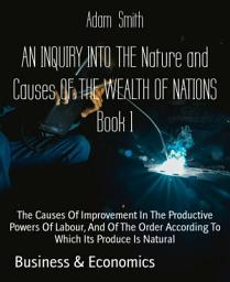 Icon image AN INQUIRY INTO THE Nature and Causes OF THE WEALTH OF NATIONS Book 1: The Causes Of Improvement In The Productive Powers Of Labour, And Of The Order According To Which Its Produce Is Natural