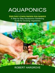 Icon image Aquaponics: Simple Guide to Growing Vegetables Using Aquaponics (A Step by Step Aquaponics Gardening Guide for Growing Vegetables)