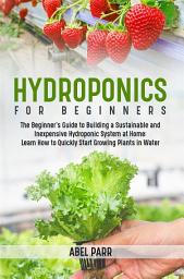 Icon image Hydroponics For Beginners: The Beginner's Guide to Building a Sustainable and Inexpensive Hydroponic System at Home: Learn How to Quickly Start Growing Plants in Water